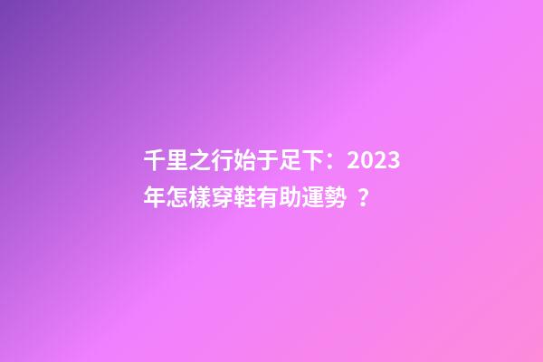 千里之行始于足下：2023年怎樣穿鞋有助運勢？